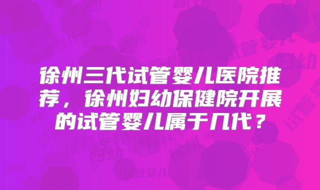 徐州三代试管婴儿医院推荐，徐州妇幼保健院开展的试管婴儿属于几代？