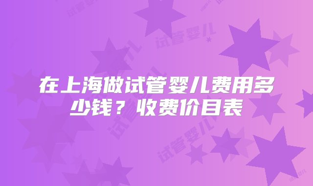 在上海做试管婴儿费用多少钱？收费价目表