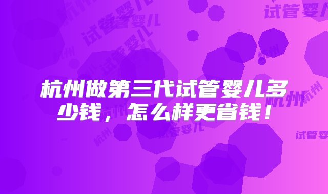 杭州做第三代试管婴儿多少钱，怎么样更省钱！