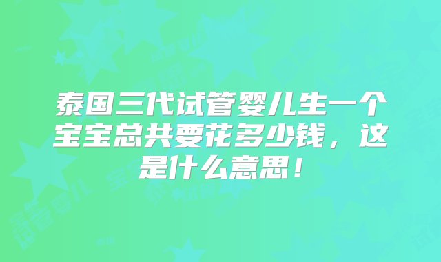 泰国三代试管婴儿生一个宝宝总共要花多少钱，这是什么意思！