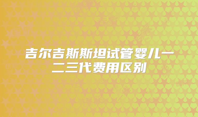 吉尔吉斯斯坦试管婴儿一二三代费用区别