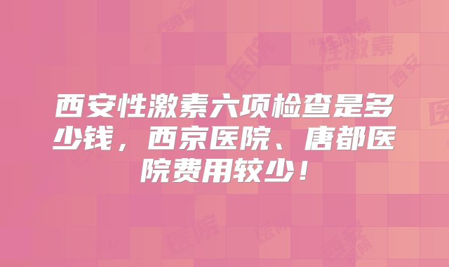 西安性激素六项检查是多少钱，西京医院、唐都医院费用较少！