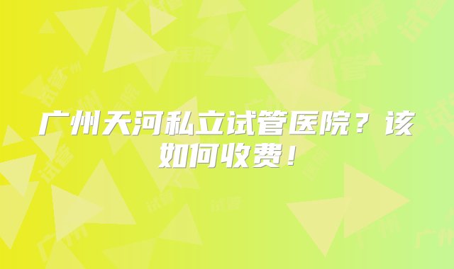 广州天河私立试管医院？该如何收费！