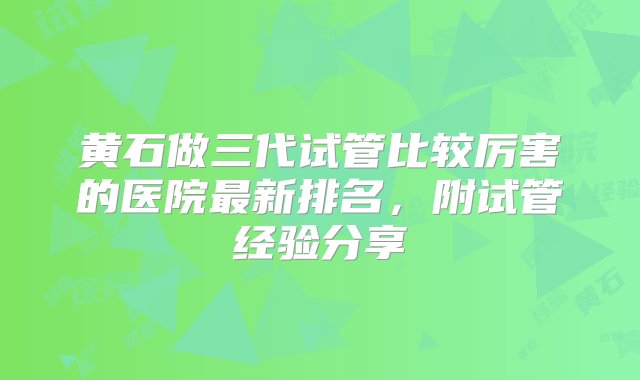 黄石做三代试管比较厉害的医院最新排名，附试管经验分享