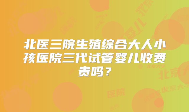 北医三院生殖综合大人小孩医院三代试管婴儿收费贵吗？