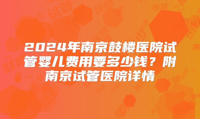 2024年南京鼓楼医院试管婴儿费用要多少钱？附南京试管医院详情