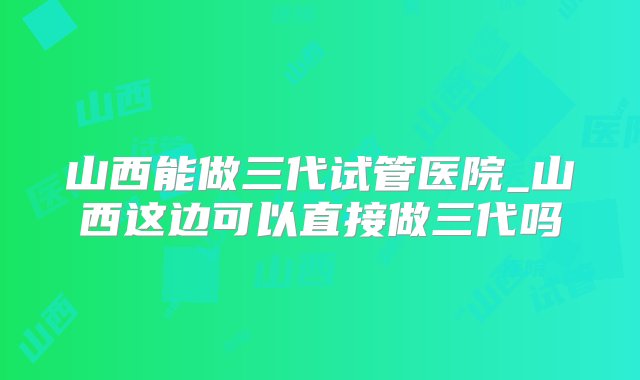 山西能做三代试管医院_山西这边可以直接做三代吗