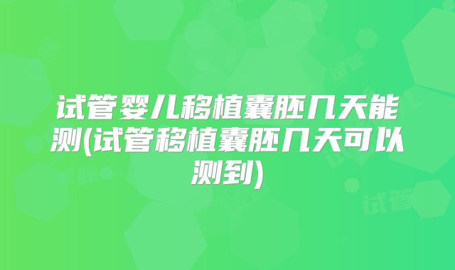 试管婴儿移植囊胚几天能测(试管移植囊胚几天可以测到)