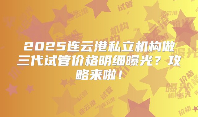 2025连云港私立机构做三代试管价格明细曝光？攻略来啦！