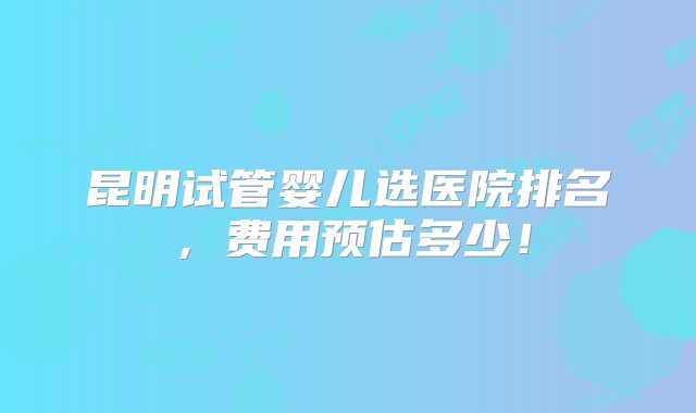 昆明试管婴儿选医院排名，费用预估多少！