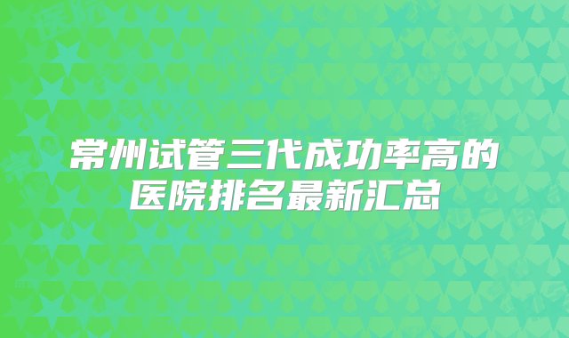 常州试管三代成功率高的医院排名最新汇总