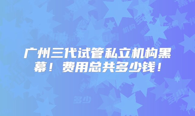 广州三代试管私立机构黑幕！费用总共多少钱！