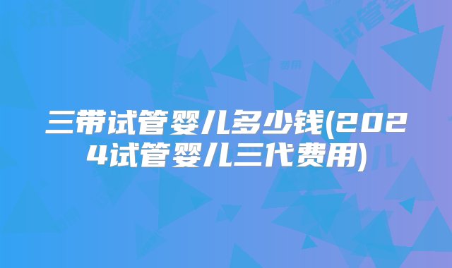 三带试管婴儿多少钱(2024试管婴儿三代费用)