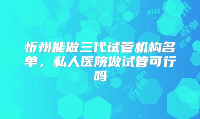 忻州能做三代试管机构名单，私人医院做试管可行吗