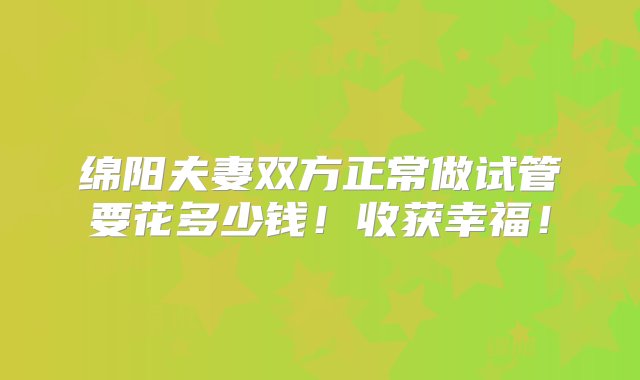 绵阳夫妻双方正常做试管要花多少钱！收获幸福！