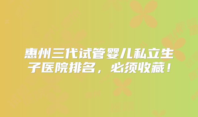 惠州三代试管婴儿私立生子医院排名，必须收藏！