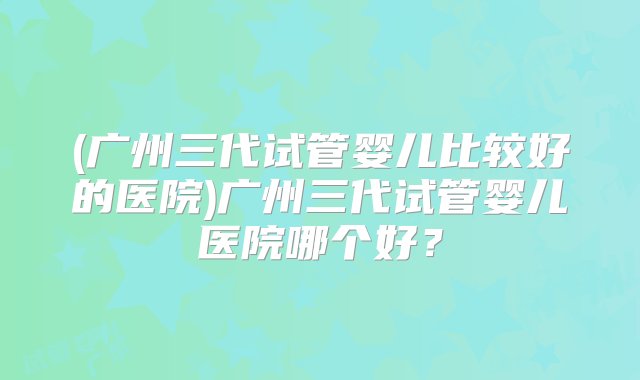 (广州三代试管婴儿比较好的医院)广州三代试管婴儿医院哪个好？