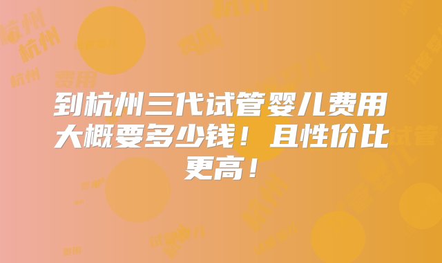 到杭州三代试管婴儿费用大概要多少钱！且性价比更高！