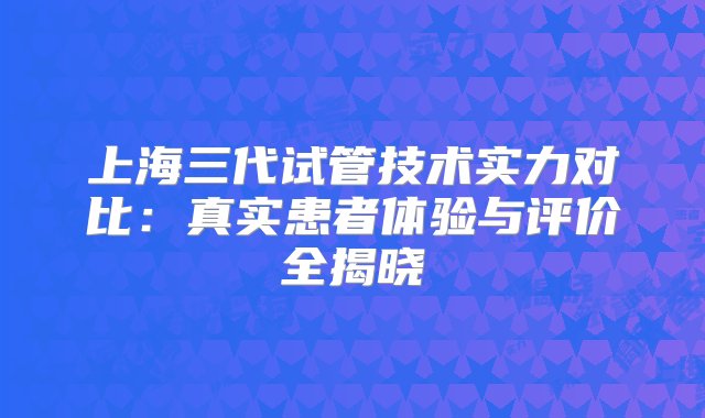 上海三代试管技术实力对比：真实患者体验与评价全揭晓