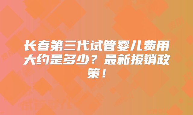 长春第三代试管婴儿费用大约是多少？最新报销政策！