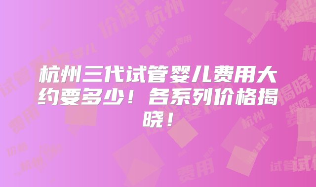 杭州三代试管婴儿费用大约要多少！各系列价格揭晓！