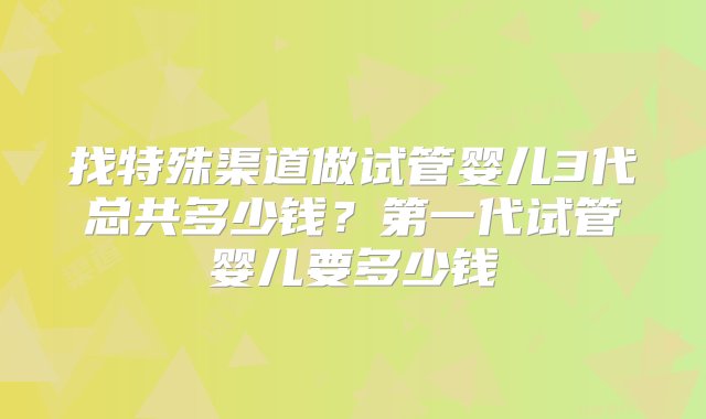 找特殊渠道做试管婴儿3代总共多少钱？第一代试管婴儿要多少钱