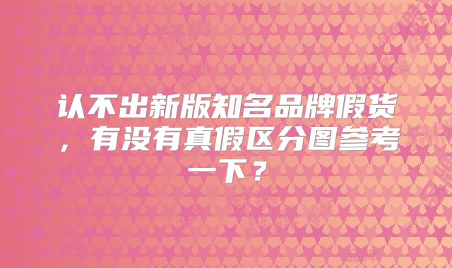 认不出新版知名品牌假货，有没有真假区分图参考一下？