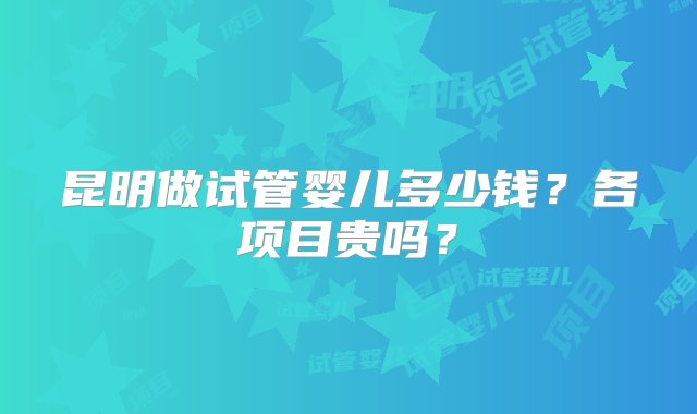 昆明做试管婴儿多少钱？各项目贵吗？