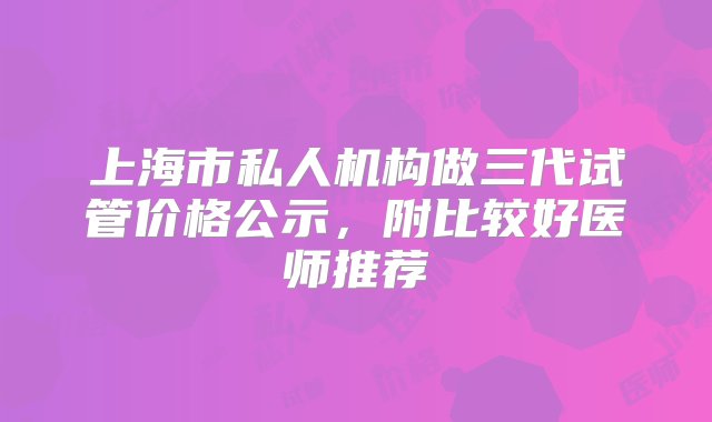 上海市私人机构做三代试管价格公示，附比较好医师推荐