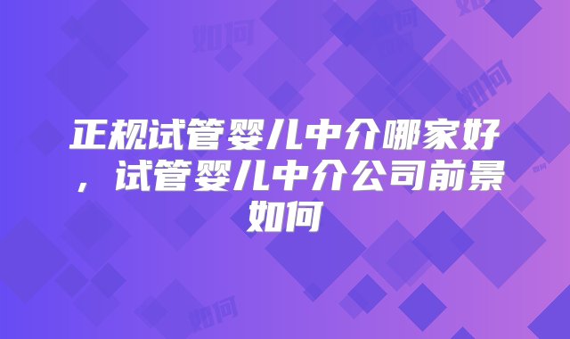 正规试管婴儿中介哪家好，试管婴儿中介公司前景如何