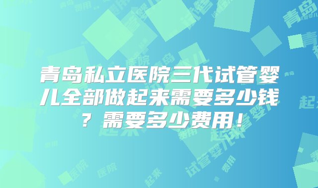 青岛私立医院三代试管婴儿全部做起来需要多少钱？需要多少费用！