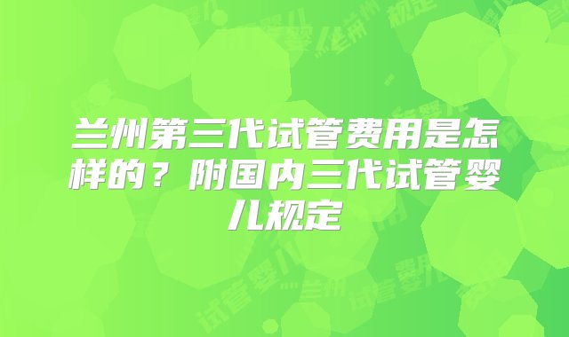 兰州第三代试管费用是怎样的？附国内三代试管婴儿规定