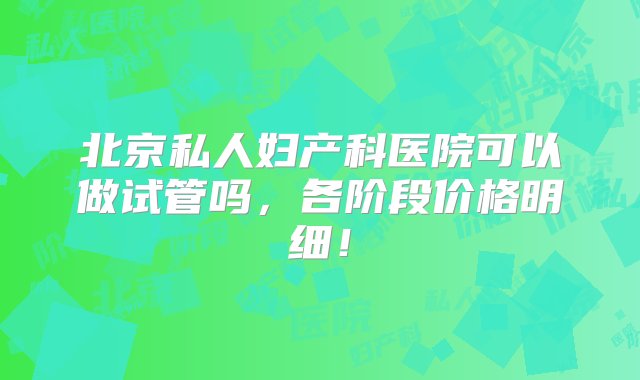 北京私人妇产科医院可以做试管吗，各阶段价格明细！