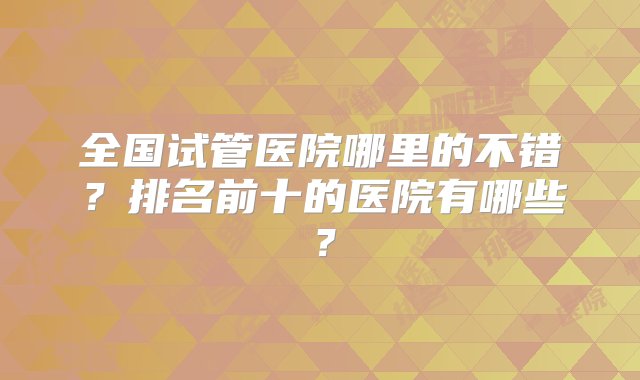 全国试管医院哪里的不错？排名前十的医院有哪些？