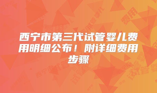 西宁市第三代试管婴儿费用明细公布！附详细费用步骤