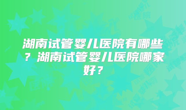 湖南试管婴儿医院有哪些？湖南试管婴儿医院哪家好？