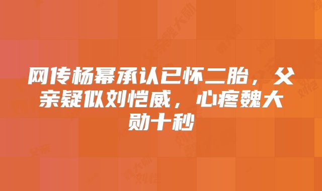 网传杨幂承认已怀二胎，父亲疑似刘恺威，心疼魏大勋十秒