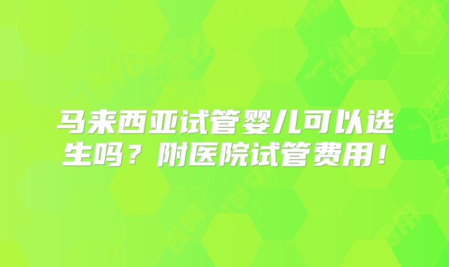 马来西亚试管婴儿可以选生吗？附医院试管费用！