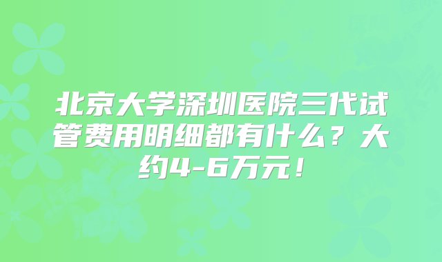 北京大学深圳医院三代试管费用明细都有什么？大约4-6万元！