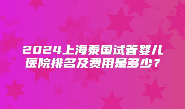 2024上海泰国试管婴儿医院排名及费用是多少？