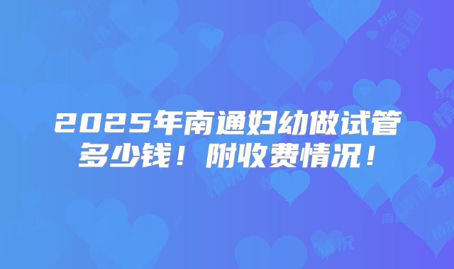 2025年南通妇幼做试管多少钱！附收费情况！