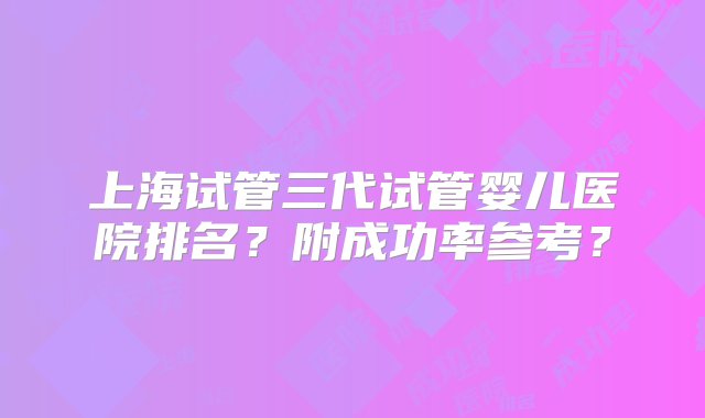 上海试管三代试管婴儿医院排名？附成功率参考？