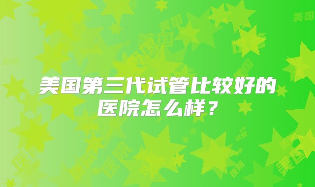 美国第三代试管比较好的医院怎么样？