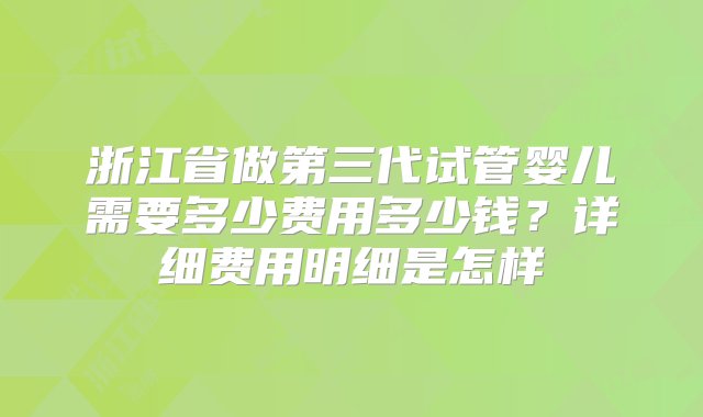 浙江省做第三代试管婴儿需要多少费用多少钱？详细费用明细是怎样