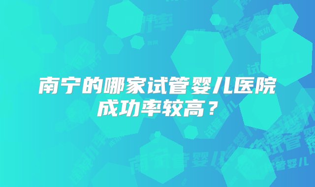 南宁的哪家试管婴儿医院成功率较高？