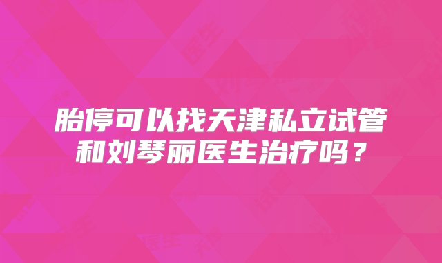 胎停可以找天津私立试管和刘琴丽医生治疗吗？