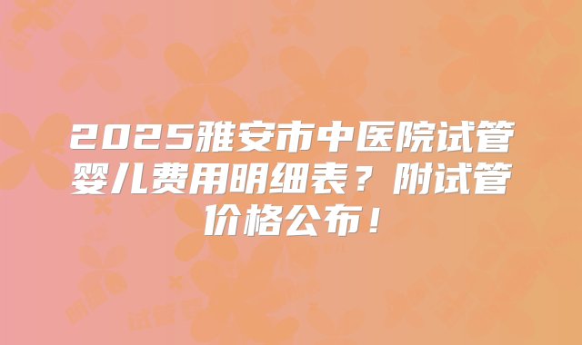 2025雅安市中医院试管婴儿费用明细表？附试管价格公布！