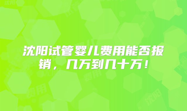 沈阳试管婴儿费用能否报销，几万到几十万！