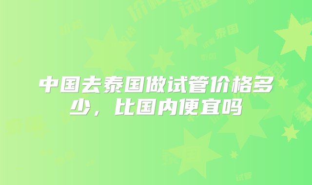 中国去泰国做试管价格多少，比国内便宜吗