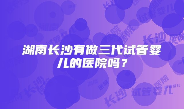 湖南长沙有做三代试管婴儿的医院吗？